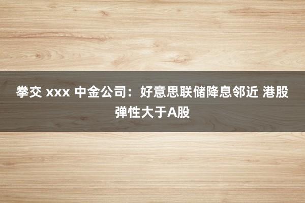 拳交 xxx 中金公司：好意思联储降息邻近 港股弹性大于A股