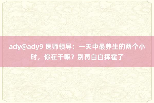 ady@ady9 医师领导：一天中最养生的两个小时，你在干嘛？别再白白挥霍了