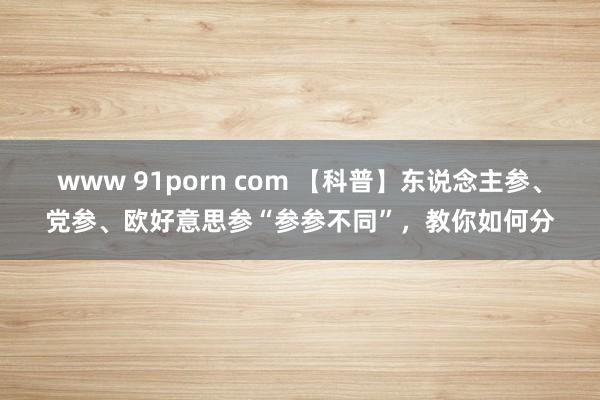 www 91porn com 【科普】东说念主参、党参、欧好意思参“参参不同”，教你如何分