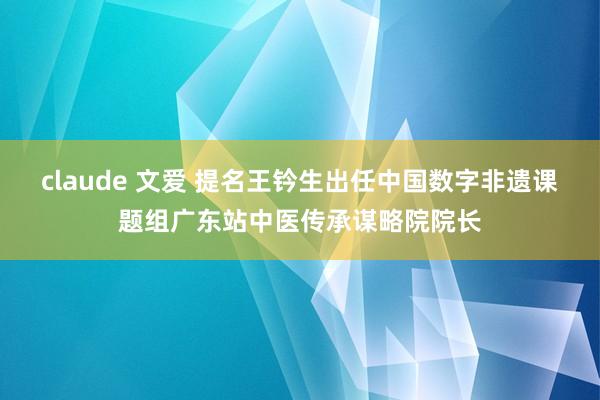 claude 文爱 提名王钤生出任中国数字非遗课题组广东站中医传承谋略院院长