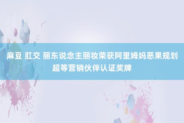 麻豆 肛交 丽东说念主丽妆荣获阿里姆妈恶果规划超等营销伙伴认证奖牌