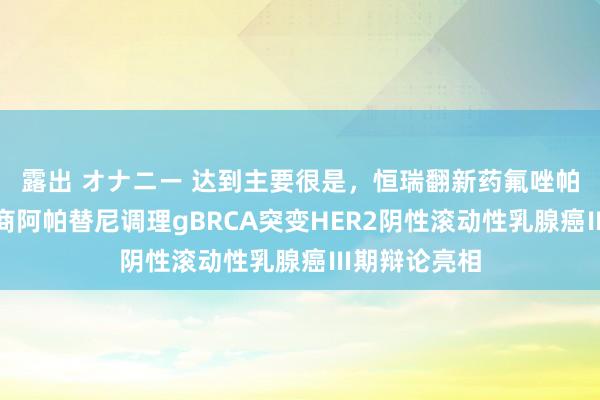 露出 オナニー 达到主要很是，恒瑞翻新药氟唑帕利单药及筹商阿帕替尼调理gBRCA突变HER2阴性滚动性乳腺癌Ⅲ期辩论亮相