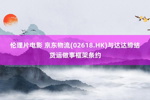 伦理片电影 京东物流(02618.HK)与达达缔结货运做事框架条约