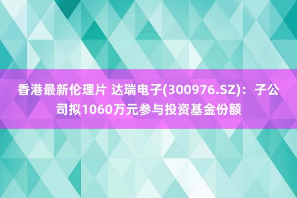 香港最新伦理片 达瑞电子(300976.SZ)：子公司拟1060万元参与投资基金份额