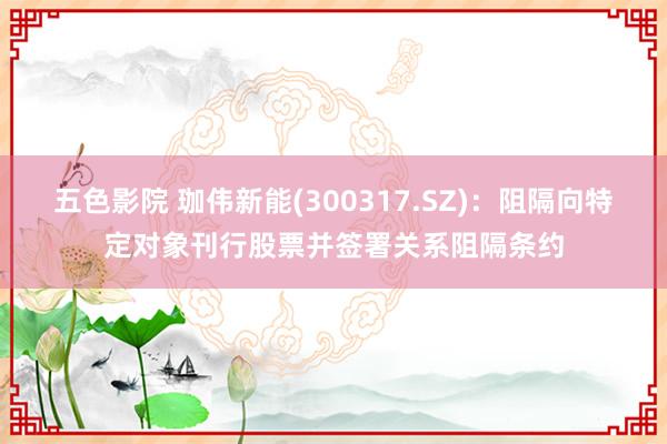 五色影院 珈伟新能(300317.SZ)：阻隔向特定对象刊行股票并签署关系阻隔条约