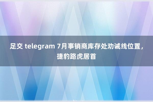 足交 telegram 7月事销商库存处劝诫线位置，捷豹路虎居首