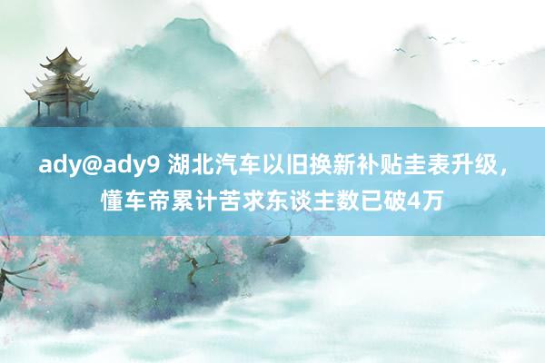 ady@ady9 湖北汽车以旧换新补贴圭表升级，懂车帝累计苦求东谈主数已破4万