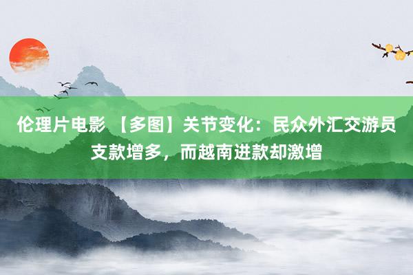 伦理片电影 【多图】关节变化：民众外汇交游员支款增多，而越南进款却激增