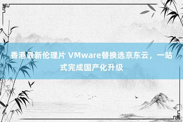 香港最新伦理片 VMware替换选京东云，一站式完成国产化升级