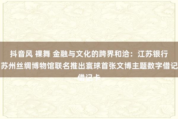 抖音风 裸舞 金融与文化的跨界和洽：江苏银行与苏州丝绸博物馆联名推出寰球首张文博主题数字借记卡