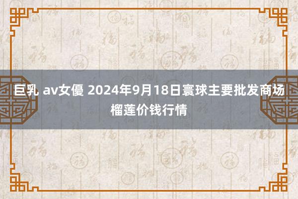 巨乳 av女優 2024年9月18日寰球主要批发商场榴莲价钱行情