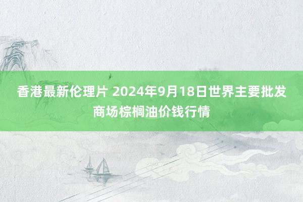 香港最新伦理片 2024年9月18日世界主要批发商场棕榈油价钱行情