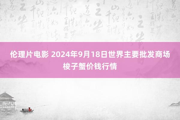 伦理片电影 2024年9月18日世界主要批发商场梭子蟹价钱行情