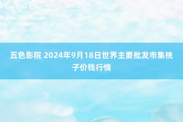 五色影院 2024年9月18日世界主要批发市集桃子价钱行情