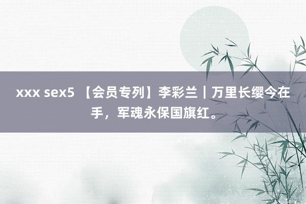 xxx sex5 【会员专列】李彩兰｜万里长缨今在手，军魂永保国旗红。