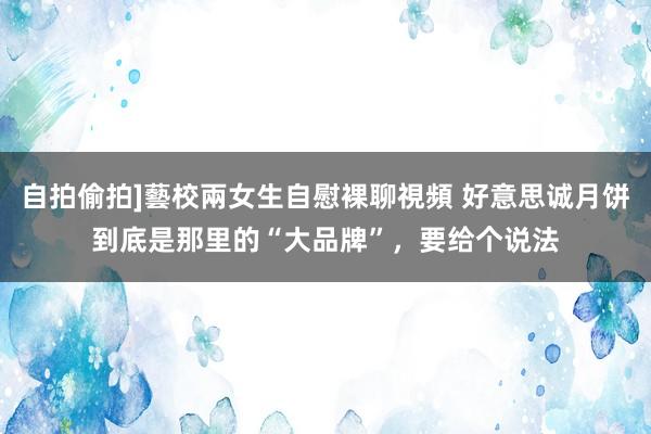 自拍偷拍]藝校兩女生自慰裸聊視頻 好意思诚月饼到底是那里的“大品牌”，要给个说法