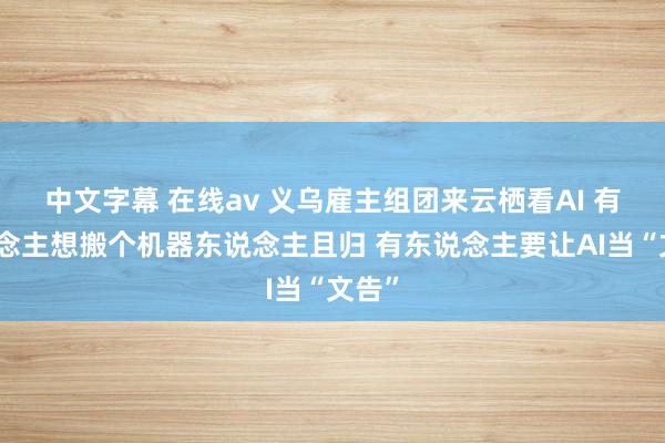 中文字幕 在线av 义乌雇主组团来云栖看AI 有东说念主想搬个机器东说念主且归 有东说念主要让AI当“文告”