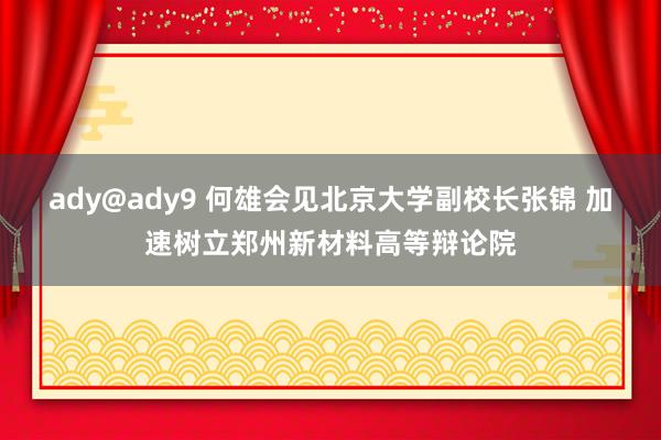 ady@ady9 何雄会见北京大学副校长张锦 加速树立郑州新材料高等辩论院