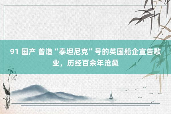 91 国产 曾造“泰坦尼克”号的英国船企宣告歇业，历经百余年沧桑