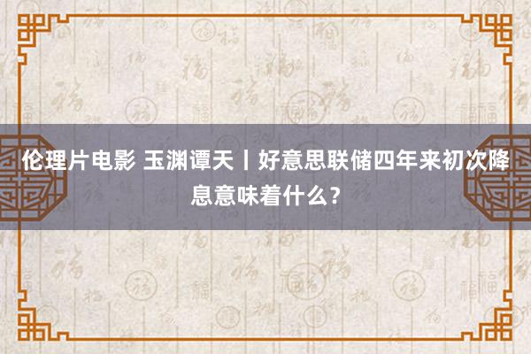 伦理片电影 玉渊谭天丨好意思联储四年来初次降息意味着什么？