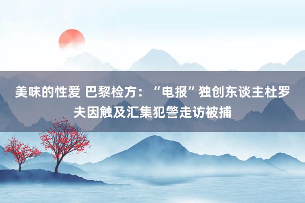 美味的性爱 巴黎检方：“电报”独创东谈主杜罗夫因触及汇集犯警走访被捕