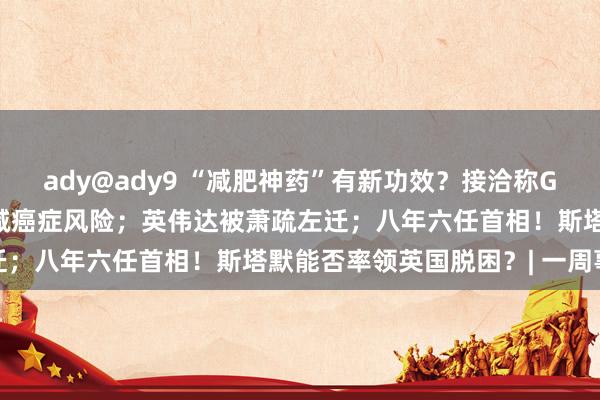 ady@ady9 “减肥神药”有新功效？接洽称GLP-1类药物或有助于裁减癌症风险；英伟达被萧疏左迁；八年六任首相！斯塔默能否率领英国脱困？| 一周事件