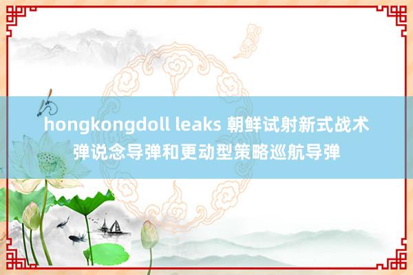 hongkongdoll leaks 朝鲜试射新式战术弹说念导弹和更动型策略巡航导弹