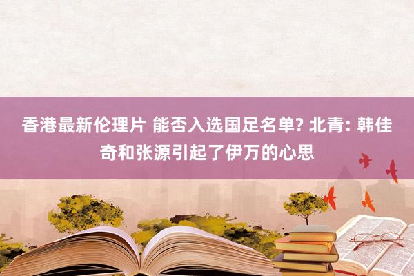 香港最新伦理片 能否入选国足名单? 北青: 韩佳奇和张源引起了伊万的心思