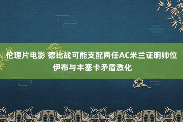 伦理片电影 德比战可能支配两任AC米兰证明帅位 伊布与丰塞卡矛盾激化