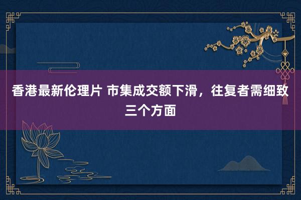 香港最新伦理片 市集成交额下滑，往复者需细致三个方面