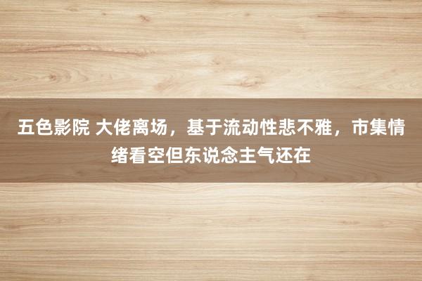 五色影院 大佬离场，基于流动性悲不雅，市集情绪看空但东说念主气还在