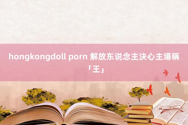 hongkongdoll porn 解放东说念主決心主場稱「王」