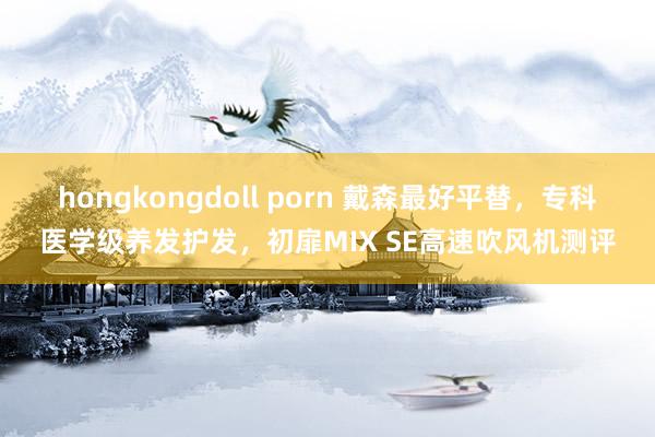 hongkongdoll porn 戴森最好平替，专科医学级养发护发，初扉MIX SE高速吹风机测评