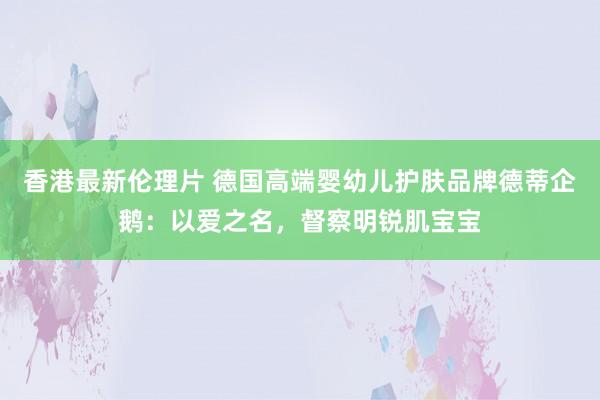 香港最新伦理片 德国高端婴幼儿护肤品牌德蒂企鹅：以爱之名，督察明锐肌宝宝