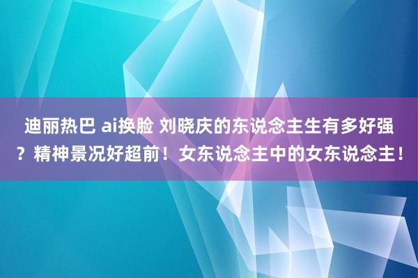 迪丽热巴 ai换脸 刘晓庆的东说念主生有多好强？精神景况好超前！女东说念主中的女东说念主！