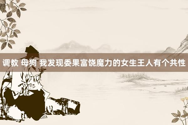 调教 母狗 我发现委果富饶魔力的女生王人有个共性