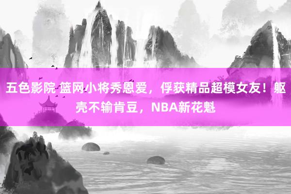 五色影院 篮网小将秀恩爱，俘获精品超模女友！躯壳不输肯豆，NBA新花魁