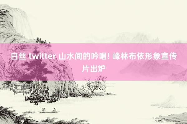 白丝 twitter 山水间的吟唱! 峰林布依形象宣传片出炉