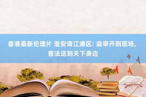 香港最新伦理片 淮安清江浦区: 庭审开到现场， 普法送到天下身边