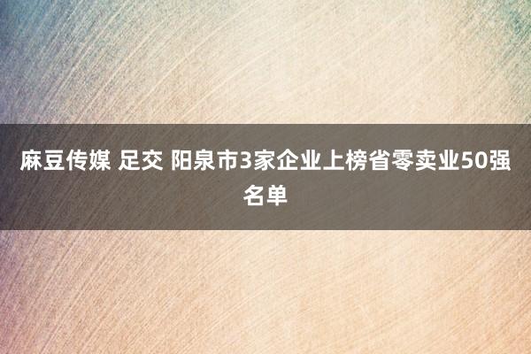 麻豆传媒 足交 阳泉市3家企业上榜省零卖业50强名单