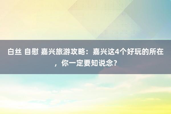 白丝 自慰 嘉兴旅游攻略：嘉兴这4个好玩的所在，你一定要知说念？