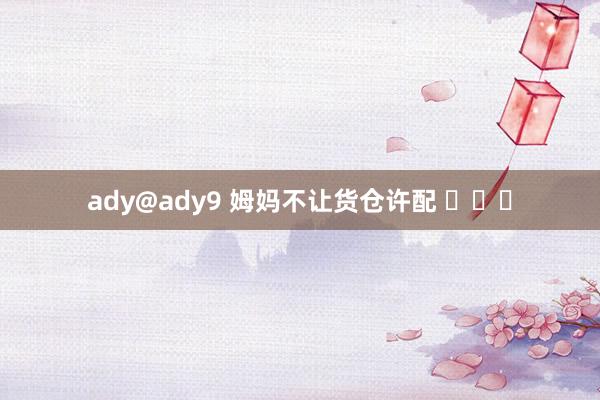 ady@ady9 姆妈不让货仓许配 ​​​