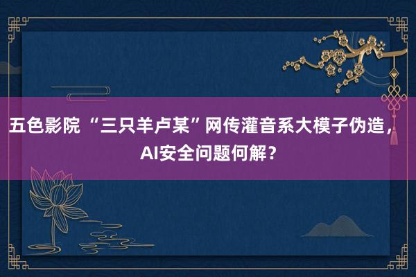 五色影院 “三只羊卢某”网传灌音系大模子伪造， AI安全问题何解？