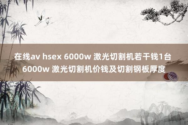 在线av hsex 6000w 激光切割机若干钱1台 6000w 激光切割机价钱及切割钢板厚度