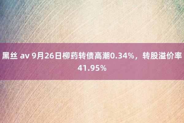 黑丝 av 9月26日柳药转债高潮0.34%，转股溢价率41.95%