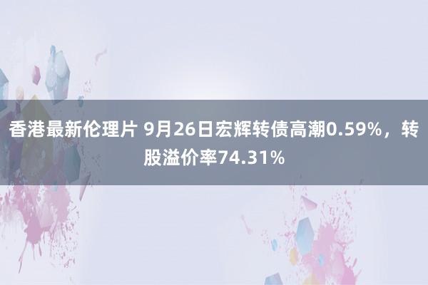 香港最新伦理片 9月26日宏辉转债高潮0.59%，转股溢价率74.31%