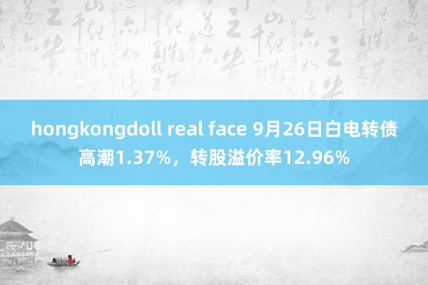 hongkongdoll real face 9月26日白电转债高潮1.37%，转股溢价率12.96%