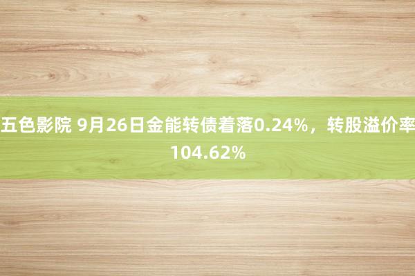 五色影院 9月26日金能转债着落0.24%，转股溢价率104.62%