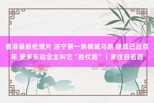 香港最新伦理片 遂宁第一条横城马路 建成已近百年 更多东说念主叫它“胜仗路”｜家住自若路