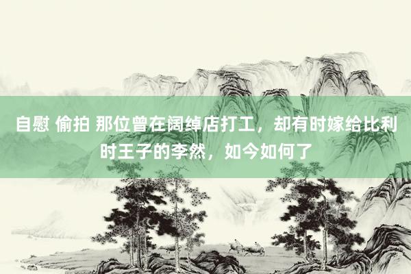 自慰 偷拍 那位曾在阔绰店打工，却有时嫁给比利时王子的李然，如今如何了